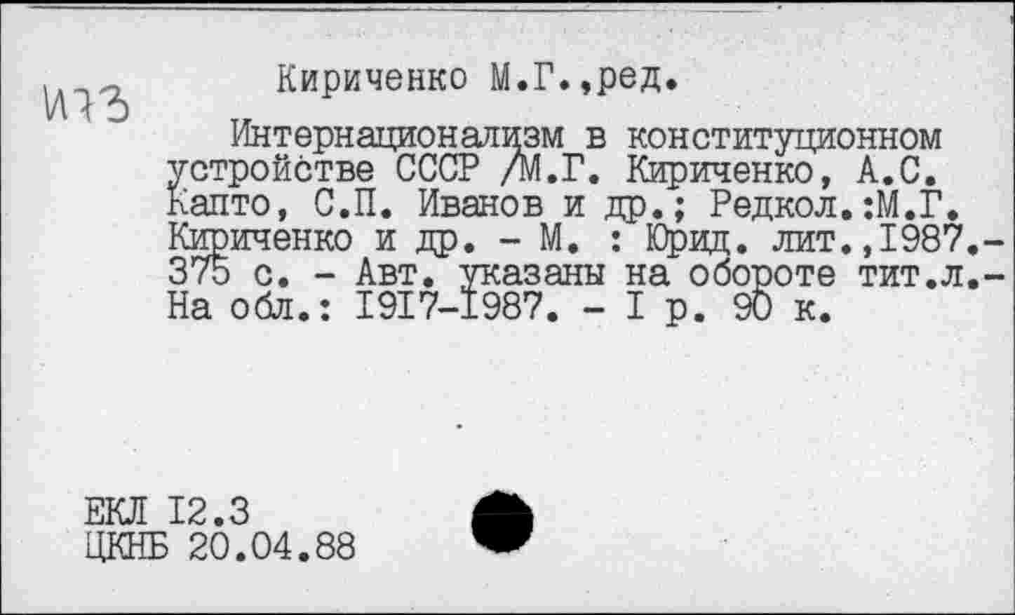 ﻿Кириченко М.Г.,ред.
Интернационализм в конституционном устройстве СССР /М.Г. Кириченко, А.С. Капто, С.П. Иванов и др.; Редкол.:М.Г. Кириченко и др. - М. : Юрвд. лит.,1987 375 с. - Авт. указаны на обороте тит.л На обл.: 1917-1987. - I р. 90 к.
ЕКЛ 12.3
ЦКНБ 20.04.88